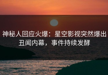 神秘人回应火爆：星空影视突然爆出丑闻内幕，事件持续发酵