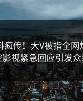 本周猛料疯传！大V被指全网炸裂，星空影视紧急回应引发众怒