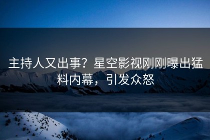 主持人又出事？星空影视刚刚曝出猛料内幕，引发众怒