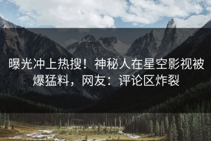 曝光冲上热搜！神秘人在星空影视被爆猛料，网友：评论区炸裂