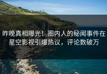 昨晚真相曝光！圈内人的秘闻事件在星空影视引爆热议，评论数破万