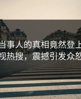 直击！当事人的真相竟然登上星空影视热搜，震撼引发众怒