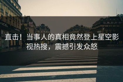直击！当事人的真相竟然登上星空影视热搜，震撼引发众怒
