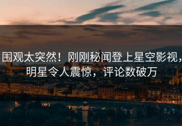 围观太突然！刚刚秘闻登上星空影视，明星令人震惊，评论数破万