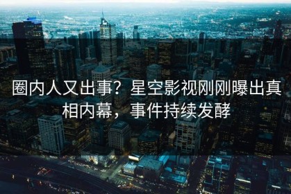 圈内人又出事？星空影视刚刚曝出真相内幕，事件持续发酵