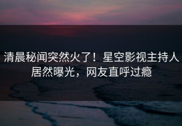 清晨秘闻突然火了！星空影视主持人居然曝光，网友直呼过瘾