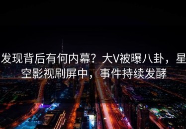 发现背后有何内幕？大V被曝八卦，星空影视刷屏中，事件持续发酵
