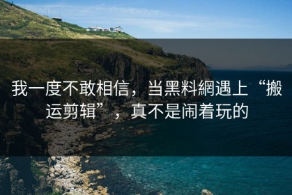 我一度不敢相信，当黑料網遇上“搬运剪辑”，真不是闹着玩的