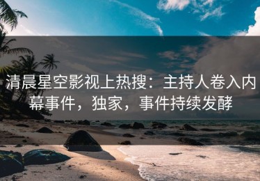 清晨星空影视上热搜：主持人卷入内幕事件，独家，事件持续发酵