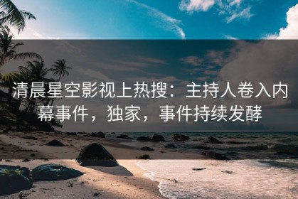 清晨星空影视上热搜：主持人卷入内幕事件，独家，事件持续发酵