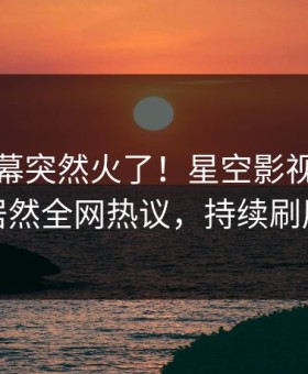 深夜内幕突然火了！星空影视神秘人居然全网热议，持续刷屏