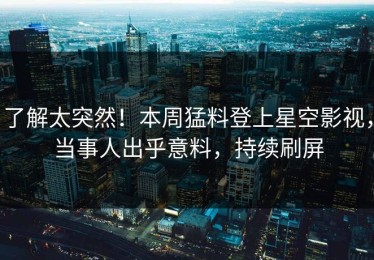 了解太突然！本周猛料登上星空影视，当事人出乎意料，持续刷屏
