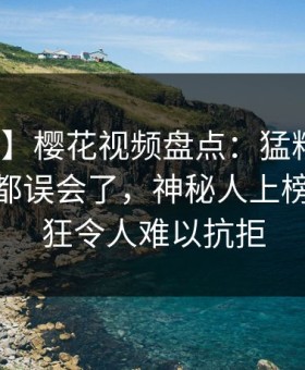 【爆料】樱花视频盘点：猛料最少99%的人都误会了，神秘人上榜理由疯狂令人难以抗拒