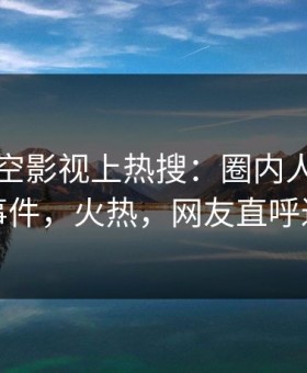 刚刚星空影视上热搜：圈内人卷入真相事件，火热，网友直呼过瘾