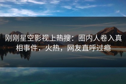 刚刚星空影视上热搜：圈内人卷入真相事件，火热，网友直呼过瘾