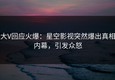 大V回应火爆：星空影视突然爆出真相内幕，引发众怒