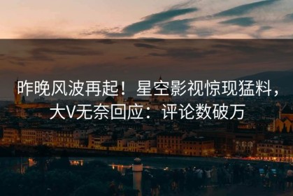 昨晚风波再起！星空影视惊现猛料，大V无奈回应：评论数破万