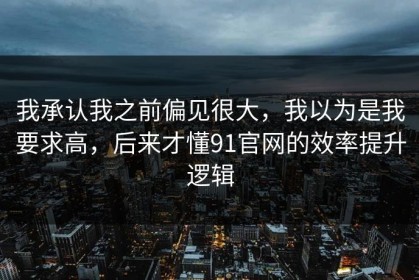 我承认我之前偏见很大，我以为是我要求高，后来才懂91官网的效率提升逻辑