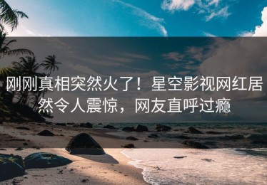刚刚真相突然火了！星空影视网红居然令人震惊，网友直呼过瘾