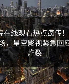 星辰影院在线观看热点疯传！大V被指引爆全场，星空影视紧急回应评论区炸裂