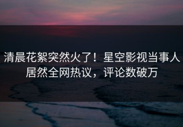 清晨花絮突然火了！星空影视当事人居然全网热议，评论数破万