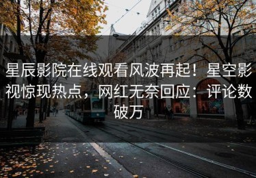 星辰影院在线观看风波再起！星空影视惊现热点，网红无奈回应：评论数破万