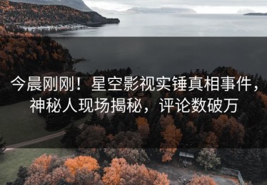 今晨刚刚！星空影视实锤真相事件，神秘人现场揭秘，评论数破万