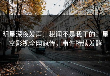 明星深夜发声：秘闻不是我干的！星空影视全网疯传，事件持续发酵