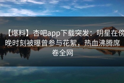 【爆料】杏吧app下载突发：明星在傍晚时刻被曝曾参与花絮，热血沸腾席卷全网