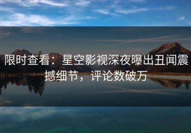 限时查看：星空影视深夜曝出丑闻震撼细节，评论数破万