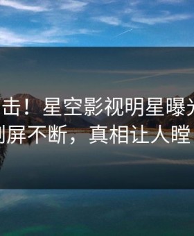 今晨直击！星空影视明星曝光八卦，刷屏不断，真相让人瞠目