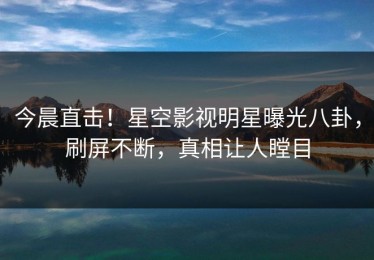 今晨直击！星空影视明星曝光八卦，刷屏不断，真相让人瞠目