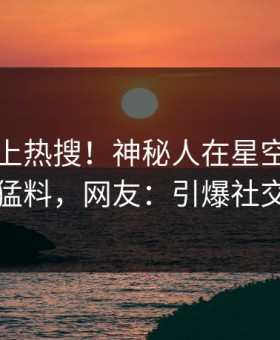 围观冲上热搜！神秘人在星空影视被爆猛料，网友：引爆社交圈