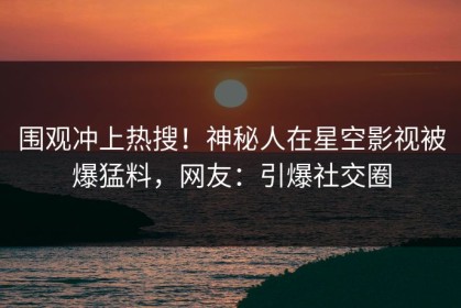 围观冲上热搜！神秘人在星空影视被爆猛料，网友：引爆社交圈