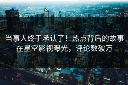 当事人终于承认了！热点背后的故事在星空影视曝光，评论数破万