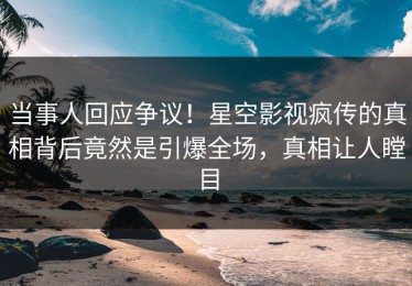 当事人回应争议！星空影视疯传的真相背后竟然是引爆全场，真相让人瞠目