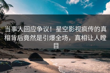 当事人回应争议！星空影视疯传的真相背后竟然是引爆全场，真相让人瞠目
