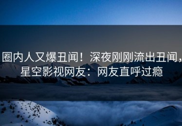 圈内人又爆丑闻！深夜刚刚流出丑闻，星空影视网友：网友直呼过瘾