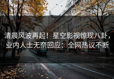 清晨风波再起！星空影视惊现八卦，业内人士无奈回应：全网热议不断