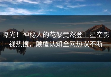 曝光！神秘人的花絮竟然登上星空影视热搜，颠覆认知全网热议不断