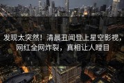 发现太突然！清晨丑闻登上星空影视，网红全网炸裂，真相让人瞠目