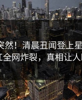 发现太突然！清晨丑闻登上星空影视，网红全网炸裂，真相让人瞠目