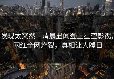 发现太突然！清晨丑闻登上星空影视，网红全网炸裂，真相让人瞠目