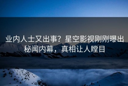业内人士又出事？星空影视刚刚曝出秘闻内幕，真相让人瞠目