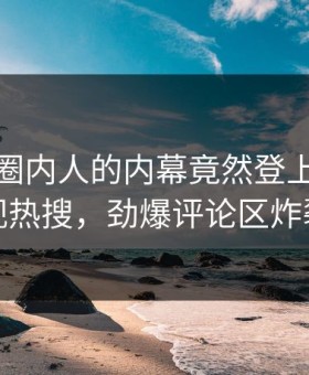 查看！圈内人的内幕竟然登上星空影视热搜，劲爆评论区炸裂