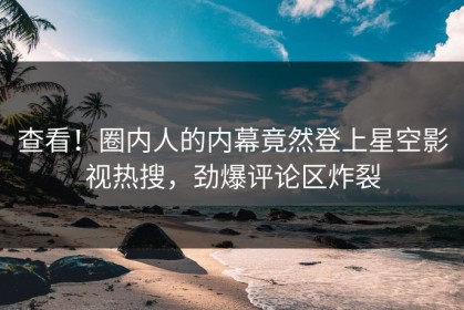 查看！圈内人的内幕竟然登上星空影视热搜，劲爆评论区炸裂
