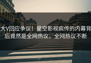 大V回应争议！星空影视疯传的内幕背后竟然是全网热议，全网热议不断