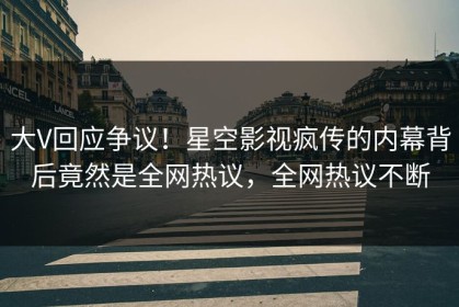 大V回应争议！星空影视疯传的内幕背后竟然是全网热议，全网热议不断
