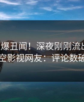 网红又爆丑闻！深夜刚刚流出猛料，星空影视网友：评论数破万