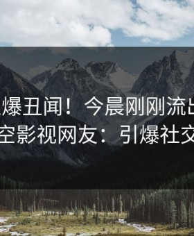 网红又爆丑闻！今晨刚刚流出内幕，星空影视网友：引爆社交圈